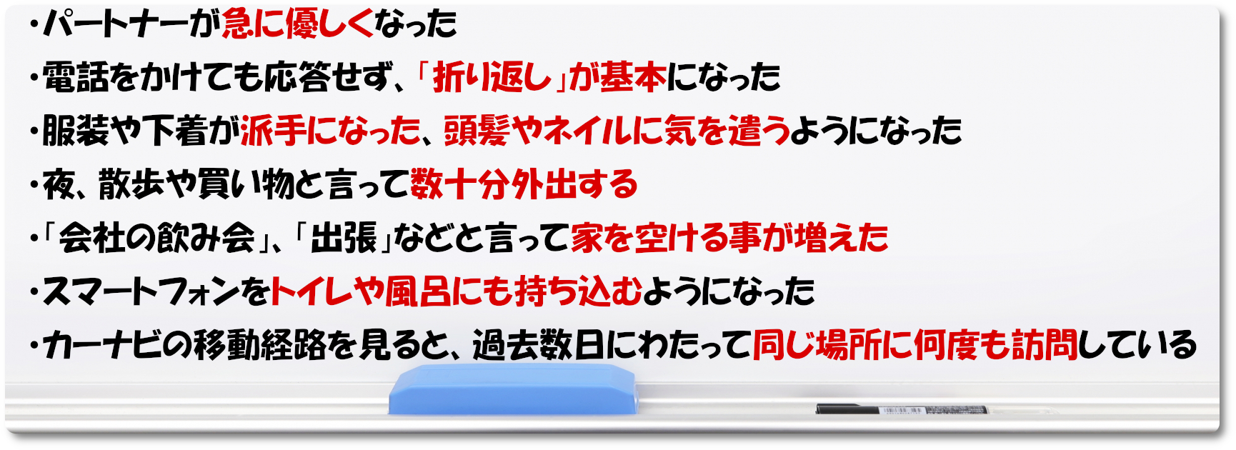 パートナーが急に優しくなった 電話をかけても応答せず、「折り返し」が基本になった 服装や下着が派手になった 夜、散歩や買い物と言って数十分外出する 「会社の飲み会」、「出張」などと言って家を空ける事が増えた スマートフォンをトイレや風呂にも持ち込むようになった カーナビの移動経路を見ると、過去数日にわたって同じ場所に何度も訪問している