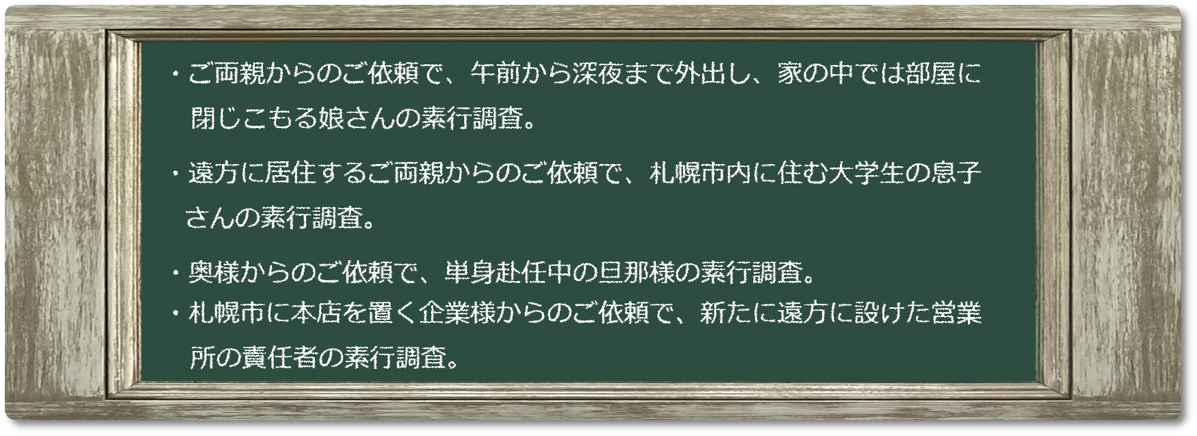 ご両親からのご依頼で、午前から深夜まで外出し、家の中では部屋に閉じこもる娘さんの素行調査。遠方に居住するご両親からのご依頼で、札幌市内に住む大学生の息子さんの素行調査。奥様からのご依頼で、単身赴任中の旦那様の素行調査。札幌市に本店を置く企業様からのご依頼で、新たに遠方に設けた営業所の責任者の素行調査。